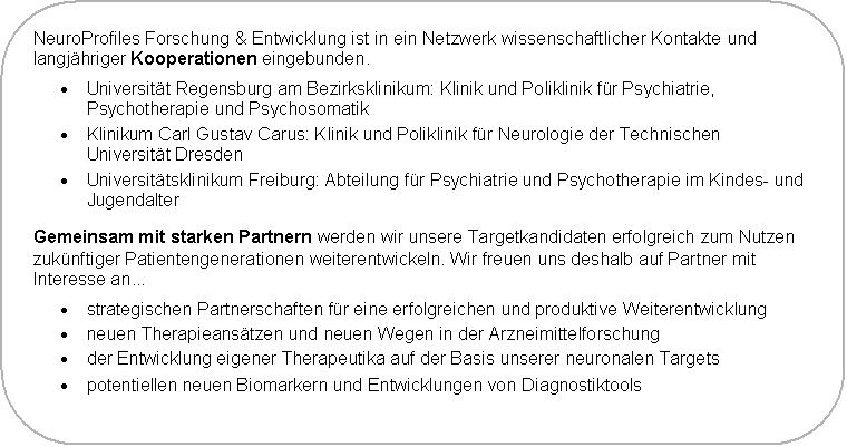 Abgerundetes Rechteck: NeuroProfiles Forschung & Entwicklung ist in ein Netzwerk wissenschaftlicher Kontakte und langj�hriger Kooperationen eingebunden.
�	Universit�t Regensburg am Bezirksklinikum: Klinik und Poliklinik f�r Psychiatrie, Psychotherapie und Psychosomatik
�	Klinikum Carl Gustav Carus: Klinik und Poliklinik f�r Neurologie der Technischen Universit�t Dresden
�	Universit�tsklinikum Freiburg: Abteilung f�r Psychiatrie und Psychotherapie im Kindes- und Jugendalter
Gemeinsam mit starken Partnern werden wir unsere Targetkandidaten erfolgreich zum Nutzen zuk�nftiger Patientengenerationen weiterentwickeln. Wir freuen uns deshalb auf Partner mit Interesse an...
�	strategischen Partnerschaften f�r eine erfolgreichen und produktive Weiterentwicklung
�	neuen Therapieans�tzen und neuen Wegen in der Arzneimittelforschung
�	der Entwicklung eigener Therapeutika auf der Basis unserer neuronalen Targets
�	potentiellen neuen Biomarkern und Entwicklungen von Diagnostiktools
