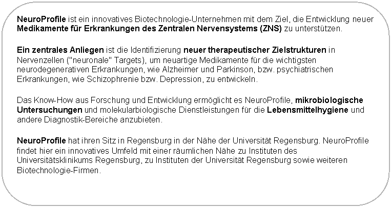 Abgerundetes Rechteck: NeuroProfile ist ein innovatives Biotechnologie-Unternehmen mit dem Ziel, die Entwicklung neuer Medikamente f�r Erkrankungen des Zentralen Nervensystems (ZNS) zu unterst�tzen.
Ein zentrales Anliegen ist die Identifizierung neuer therapeutischer Zielstrukturen in Nervenzellen ("neuronale" Targets), um neuartige Medikamente f�r die wichtigsten neurodegenerativen Erkrankungen, wie Alzheimer und Parkinson, bzw. psychiatrischen Erkrankungen, wie Schizophrenie bzw. Depression, zu entwickeln.
Das Know-How aus Forschung und Entwicklung erm�glicht es NeuroProfile, mikrobiologische Untersuchungen und molekularbiologische Dienstleistungen f�r die Lebensmittelhygiene und andere Diagnostik-Bereiche anzubieten.
NeuroProfile hat ihren Sitz in Regensburg in der N�he der Universit�t Regensburg. NeuroProfile findet hier ein innovatives Umfeld mit einer r�umlichen N�he zu Instituten des Universit�tsklinikums Regensburg, zu Instituten der Universit�t Regensburg sowie weiteren Biotechnologie-Firmen.
